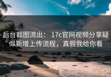 后台截图流出： 17c官网视频分享疑似新增上传流程，真假我给你看