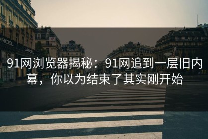 91网浏览器揭秘：91网追到一层旧内幕，你以为结束了其实刚开始