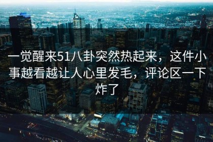 一觉醒来51八卦突然热起来，这件小事越看越让人心里发毛，评论区一下炸了