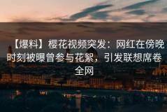 【爆料】樱花视频突发：网红在傍晚时刻被曝曾参与花絮，引发联想席卷全网