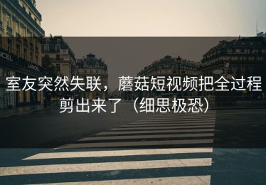 室友突然失联，蘑菇短视频把全过程剪出来了（细思极恐）