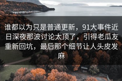 谁都以为只是普通更新，91大事件近日深夜那波讨论太顶了，引得老瓜友重新回坑，最后那个细节让人头皮发麻