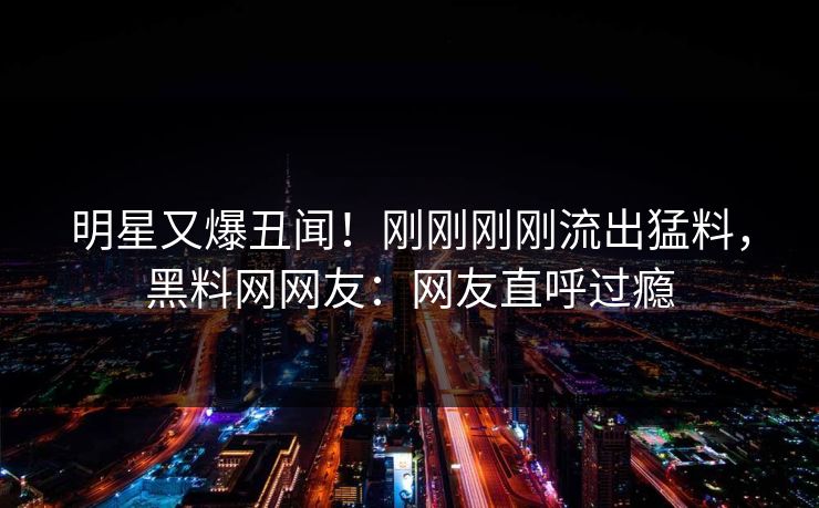 明星又爆丑闻！刚刚刚刚流出猛料，黑料网网友：网友直呼过瘾