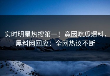 实时明星热搜第一！竟因吃瓜爆料，黑料网回应：全网热议不断