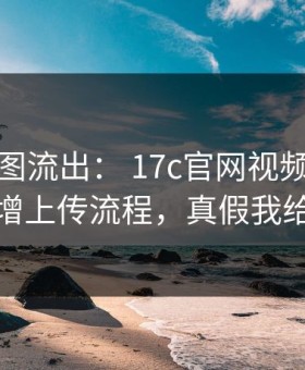 后台截图流出： 17c官网视频分享疑似新增上传流程，真假我给你看