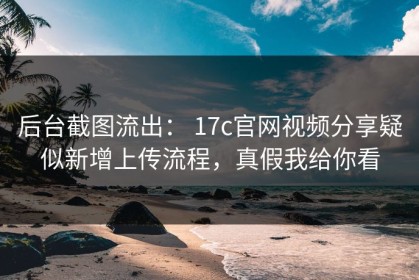 后台截图流出： 17c官网视频分享疑似新增上传流程，真假我给你看