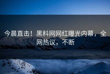 今晨直击！黑料网网红曝光内幕，全网热议，不断