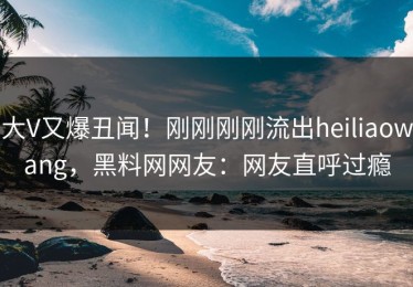 大V又爆丑闻！刚刚刚刚流出heiliaowang，黑料网网友：网友直呼过瘾