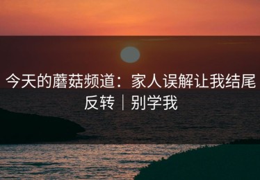 今天的蘑菇频道：家人误解让我结尾反转｜别学我