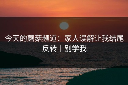 今天的蘑菇频道：家人误解让我结尾反转｜别学我