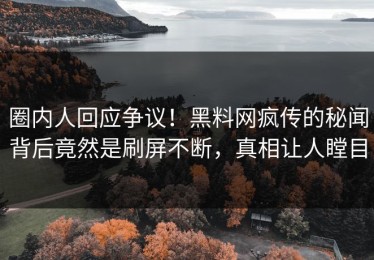 圈内人回应争议！黑料网疯传的秘闻背后竟然是刷屏不断，真相让人瞠目