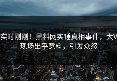 实时刚刚！黑料网实锤真相事件，大V现场出乎意料，引发众怒