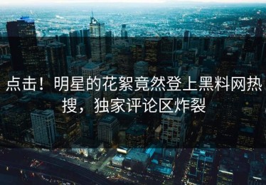 点击！明星的花絮竟然登上黑料网热搜，独家评论区炸裂