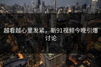 越看越心里发紧，新91视频今晚引爆讨论