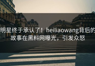 明星终于承认了！heiliaowang背后的故事在黑料网曝光，引发众怒