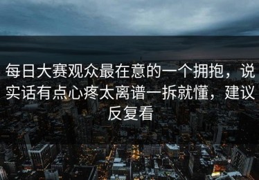 每日大赛观众最在意的一个拥抱，说实话有点心疼太离谱一拆就懂，建议反复看
