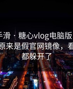 我差点手滑 · 糖心vlog电脑版 - 我当场清醒：原来是假官网镜像，看懂的人都躲开了
