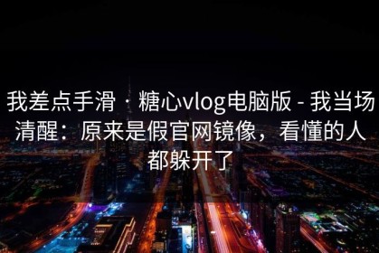 我差点手滑 · 糖心vlog电脑版 - 我当场清醒：原来是假官网镜像，看懂的人都躲开了