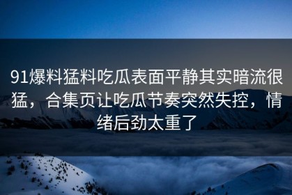 91爆料猛料吃瓜表面平静其实暗流很猛，合集页让吃瓜节奏突然失控，情绪后劲太重了