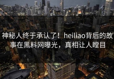 神秘人终于承认了！heiliao背后的故事在黑料网曝光，真相让人瞠目