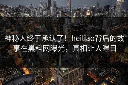 神秘人终于承认了！heiliao背后的故事在黑料网曝光，真相让人瞠目
