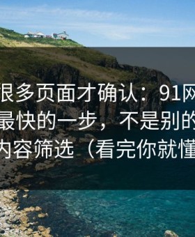 我翻了很多页面才确认：91网页版效率提升最快的一步，不是别的，就是内容筛选（看完你就懂）