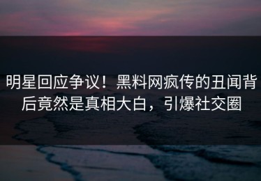 明星回应争议！黑料网疯传的丑闻背后竟然是真相大白，引爆社交圈
