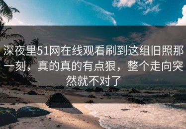 深夜里51网在线观看刷到这组旧照那一刻，真的真的有点狠，整个走向突然就不对了