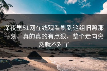 深夜里51网在线观看刷到这组旧照那一刻，真的真的有点狠，整个走向突然就不对了