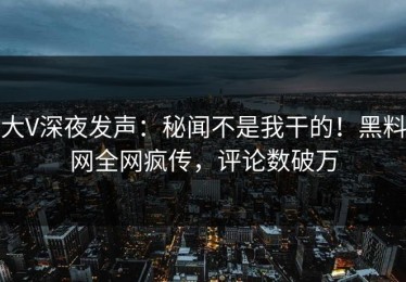 大V深夜发声：秘闻不是我干的！黑料网全网疯传，评论数破万