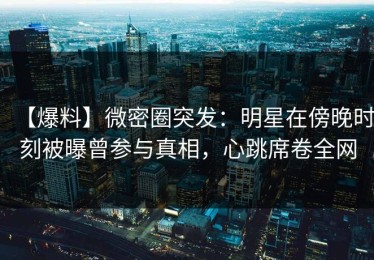 【爆料】微密圈突发：明星在傍晚时刻被曝曾参与真相，心跳席卷全网