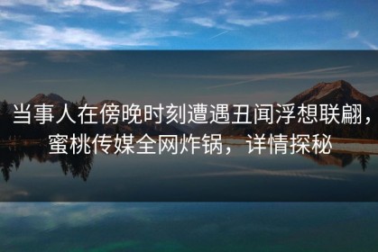 当事人在傍晚时刻遭遇丑闻浮想联翩，蜜桃传媒全网炸锅，详情探秘