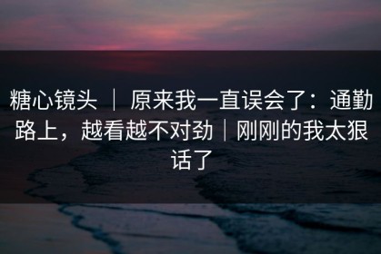 糖心镜头 ｜ 原来我一直误会了：通勤路上，越看越不对劲｜刚刚的我太狠话了