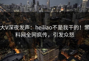 大V深夜发声：heiliao不是我干的！黑料网全网疯传，引发众怒