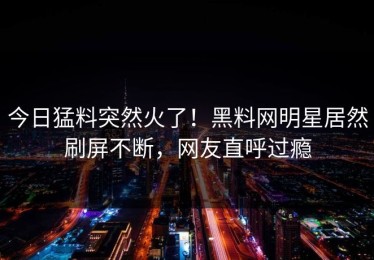 今日猛料突然火了！黑料网明星居然刷屏不断，网友直呼过瘾