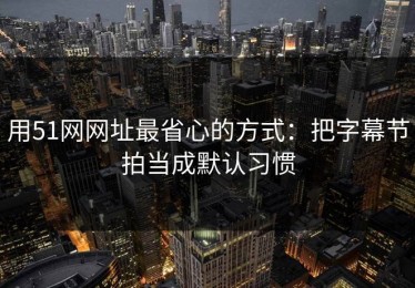 用51网网址最省心的方式：把字幕节拍当成默认习惯