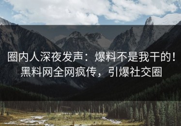 圈内人深夜发声：爆料不是我干的！黑料网全网疯传，引爆社交圈