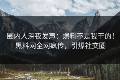 圈内人深夜发声：爆料不是我干的！黑料网全网疯传，引爆社交圈