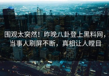 围观太突然！昨晚八卦登上黑料网，当事人刷屏不断，真相让人瞠目