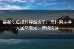 最新吃瓜爆料突然火了！黑料网主持人居然曝光，持续刷屏