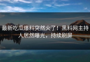 最新吃瓜爆料突然火了！黑料网主持人居然曝光，持续刷屏