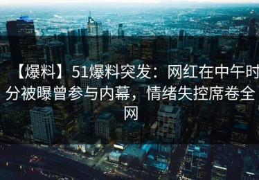 【爆料】51爆料突发：网红在中午时分被曝曾参与内幕，情绪失控席卷全网