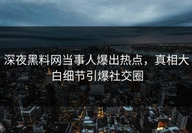 深夜黑料网当事人爆出热点，真相大白细节引爆社交圈