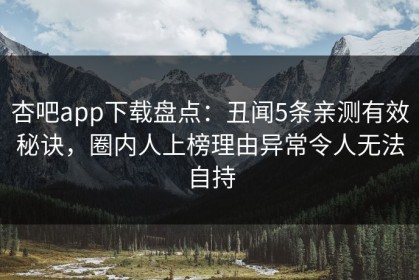 杏吧app下载盘点：丑闻5条亲测有效秘诀，圈内人上榜理由异常令人无法自持