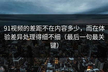 91视频的差距不在内容多少，而在体验差异处理得细不细（最后一句最关键）