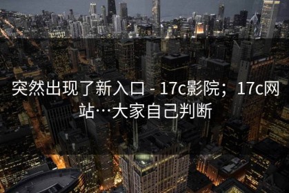 突然出现了新入口 - 17c影院；17c网站…大家自己判断