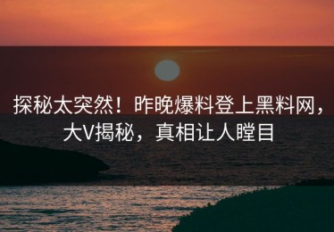 探秘太突然！昨晚爆料登上黑料网，大V揭秘，真相让人瞠目