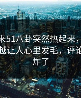 一觉醒来51八卦突然热起来，这件小事越看越让人心里发毛，评论区一下炸了