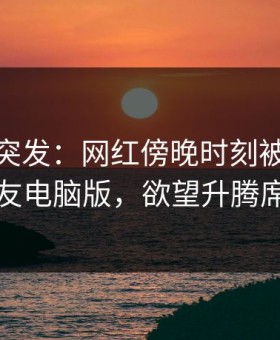 微密圈突发：网红傍晚时刻被曝曾参与维密友电脑版，欲望升腾席卷全网