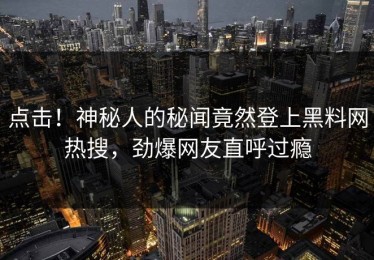点击！神秘人的秘闻竟然登上黑料网热搜，劲爆网友直呼过瘾